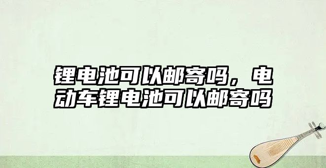 鋰電池可以郵寄嗎，電動車鋰電池可以郵寄嗎