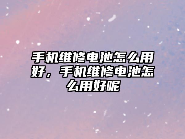 手機維修電池怎么用好，手機維修電池怎么用好呢