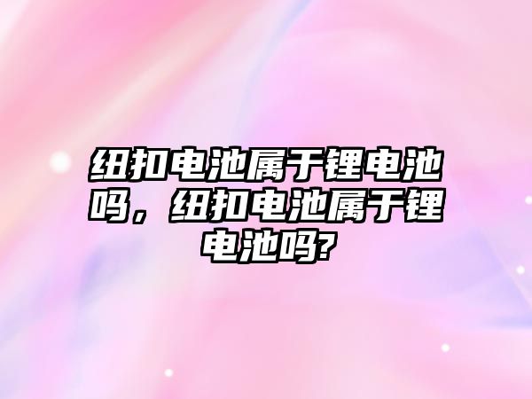 紐扣電池屬于鋰電池嗎，紐扣電池屬于鋰電池嗎?