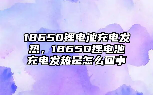 18650鋰電池充電發(fā)熱，18650鋰電池充電發(fā)熱是怎么回事