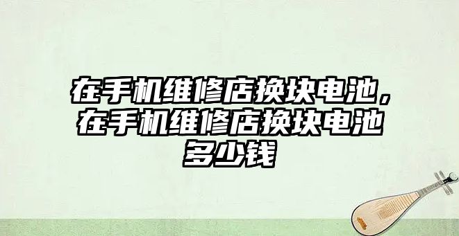 在手機維修店換塊電池，在手機維修店換塊電池多少錢