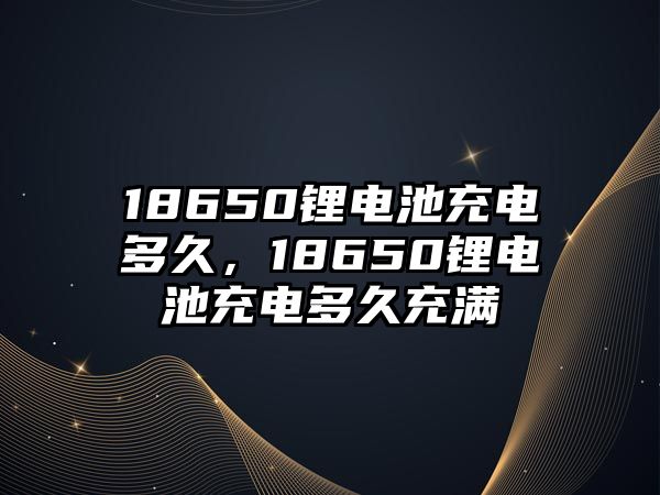 18650鋰電池充電多久，18650鋰電池充電多久充滿