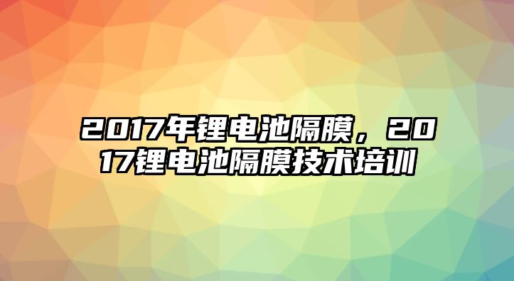 2017年鋰電池隔膜，2017鋰電池隔膜技術(shù)培訓(xùn)