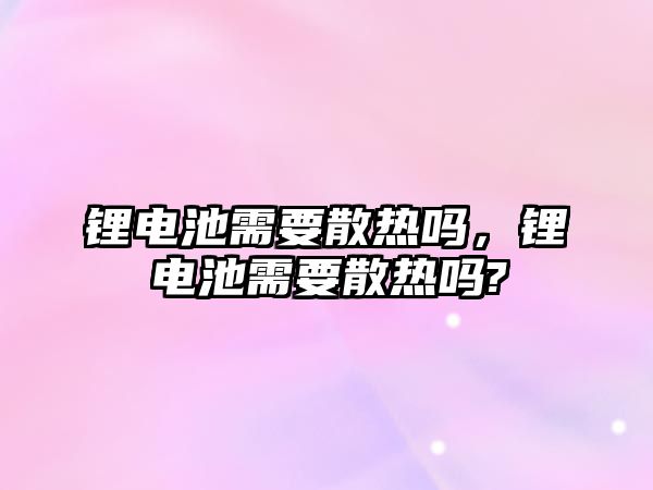 鋰電池需要散熱嗎，鋰電池需要散熱嗎?