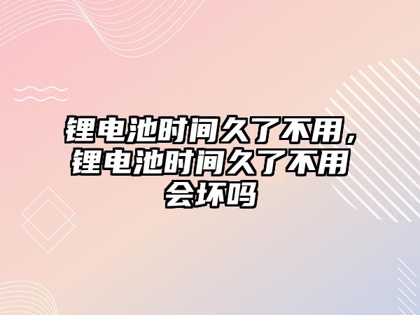 鋰電池時間久了不用，鋰電池時間久了不用會壞嗎