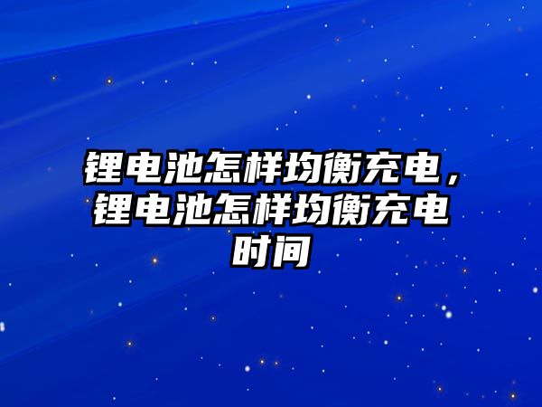 鋰電池怎樣均衡充電，鋰電池怎樣均衡充電時(shí)間