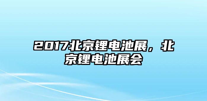 2017北京鋰電池展，北京鋰電池展會