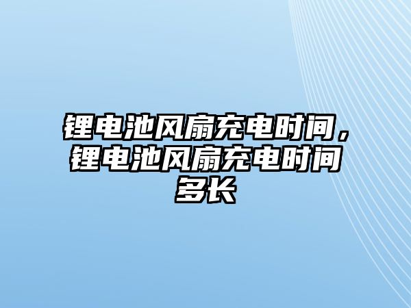 鋰電池風扇充電時間，鋰電池風扇充電時間多長