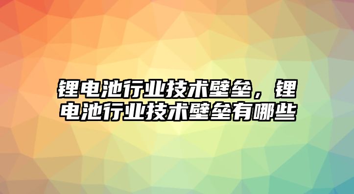 鋰電池行業技術壁壘，鋰電池行業技術壁壘有哪些