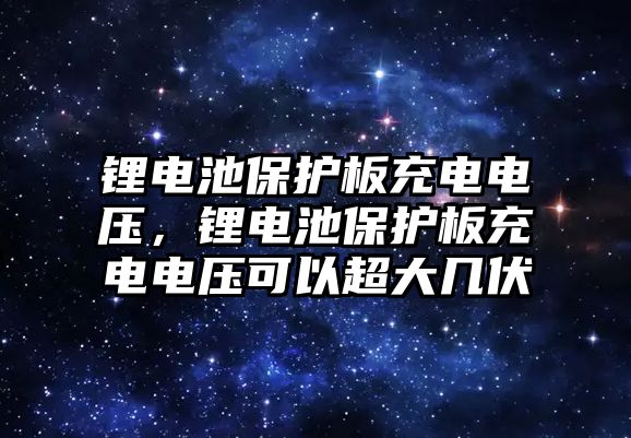 鋰電池保護板充電電壓，鋰電池保護板充電電壓可以超大幾伏