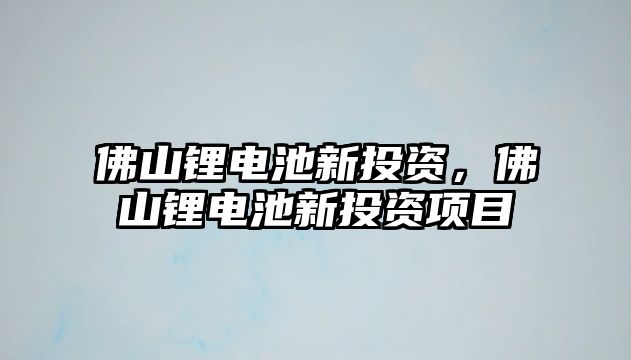 佛山鋰電池新投資，佛山鋰電池新投資項目