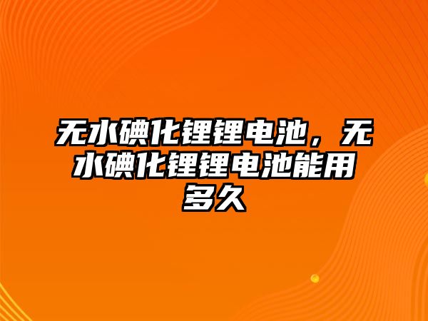 無水碘化鋰鋰電池，無水碘化鋰鋰電池能用多久