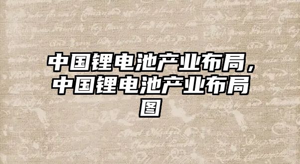 中國鋰電池產業布局，中國鋰電池產業布局圖