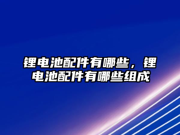 鋰電池配件有哪些，鋰電池配件有哪些組成