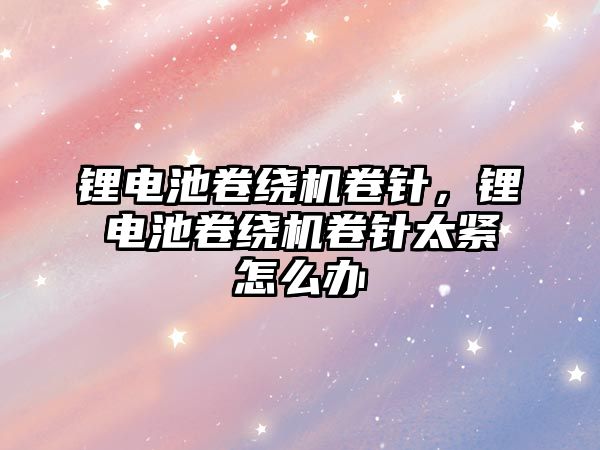 鋰電池卷繞機卷針，鋰電池卷繞機卷針太緊怎么辦