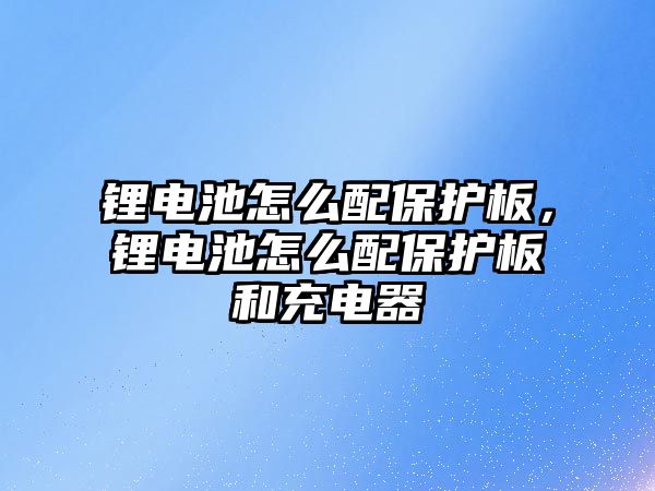 鋰電池怎么配保護(hù)板，鋰電池怎么配保護(hù)板和充電器