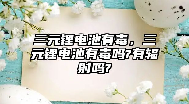 三元鋰電池有毒，三元鋰電池有毒嗎?有輻射嗎?