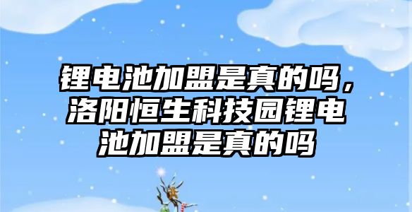 鋰電池加盟是真的嗎，洛陽恒生科技園鋰電池加盟是真的嗎