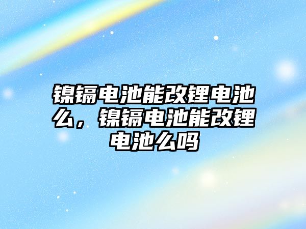 鎳鎘電池能改鋰電池么，鎳鎘電池能改鋰電池么嗎