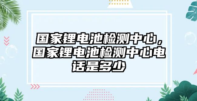 國家鋰電池檢測中心，國家鋰電池檢測中心電話是多少