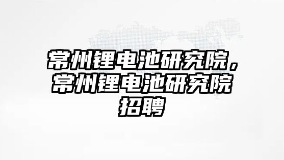 常州鋰電池研究院，常州鋰電池研究院招聘