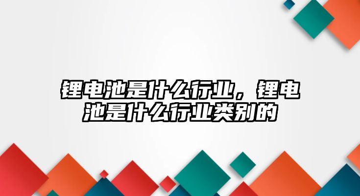 鋰電池是什么行業，鋰電池是什么行業類別的