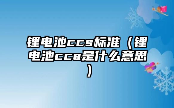 鋰電池ccs標準（鋰電池cca是什么意思）