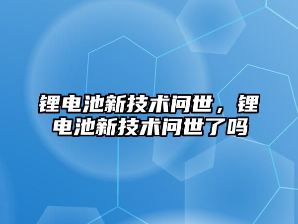 鋰電池新技術(shù)問世，鋰電池新技術(shù)問世了嗎