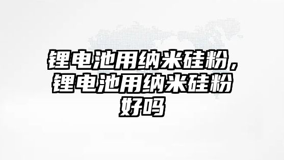 鋰電池用納米硅粉，鋰電池用納米硅粉好嗎