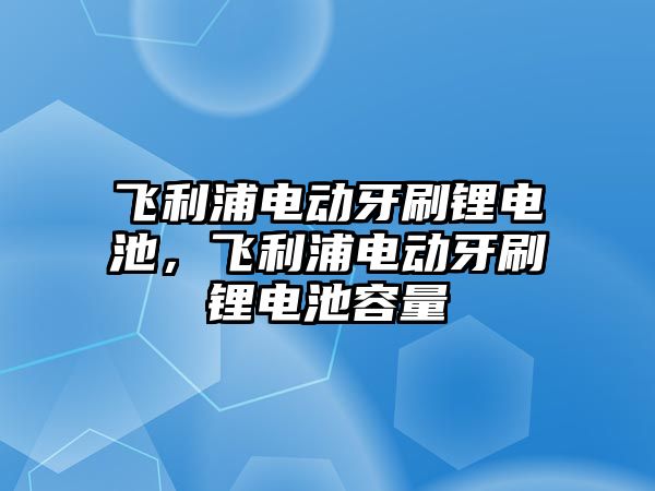 飛利浦電動牙刷鋰電池，飛利浦電動牙刷鋰電池容量