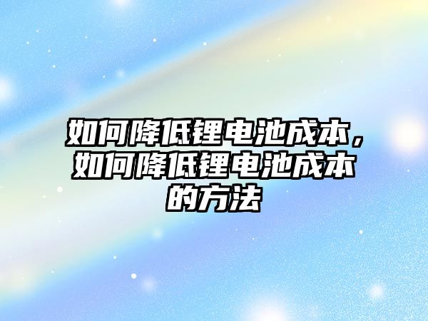 如何降低鋰電池成本，如何降低鋰電池成本的方法