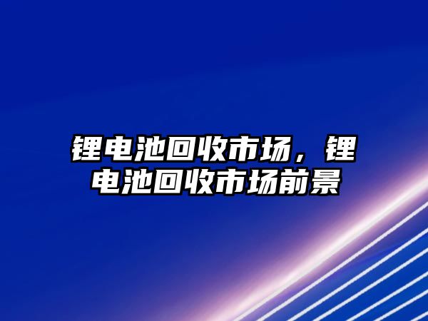 鋰電池回收市場，鋰電池回收市場前景