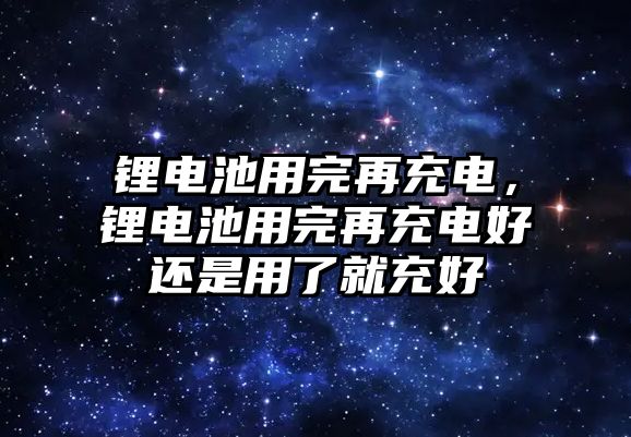 鋰電池用完再充電，鋰電池用完再充電好還是用了就充好