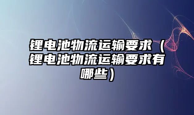 鋰電池物流運輸要求（鋰電池物流運輸要求有哪些）