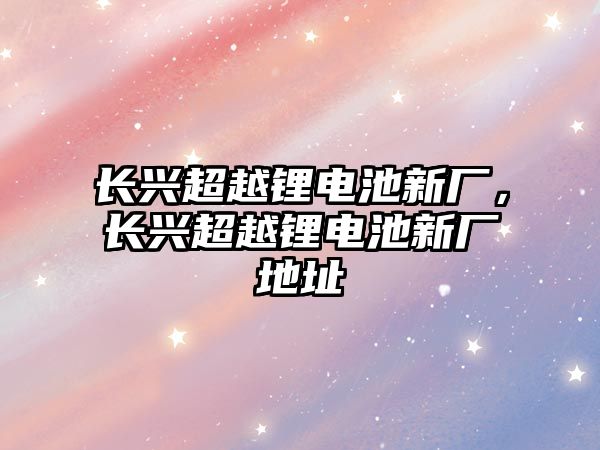 長興超越鋰電池新廠，長興超越鋰電池新廠地址