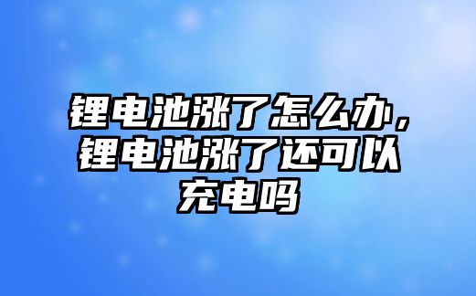 鋰電池漲了怎么辦，鋰電池漲了還可以充電嗎