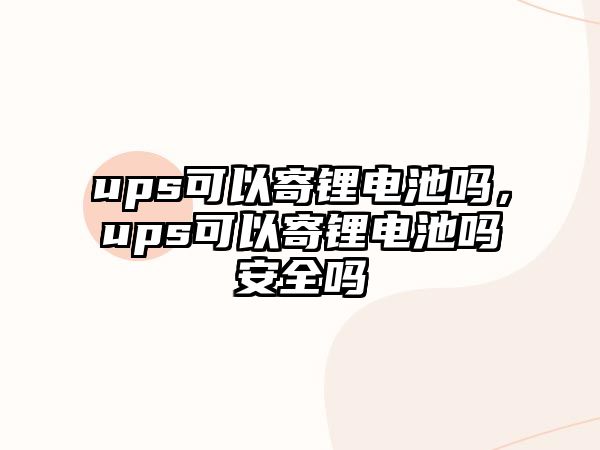 ups可以寄鋰電池嗎，ups可以寄鋰電池嗎安全嗎