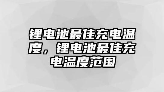 鋰電池最佳充電溫度，鋰電池最佳充電溫度范圍