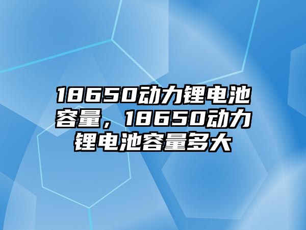 18650動力鋰電池容量，18650動力鋰電池容量多大