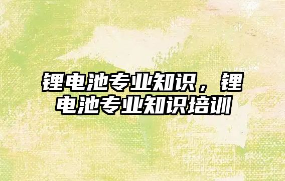 鋰電池專業知識，鋰電池專業知識培訓