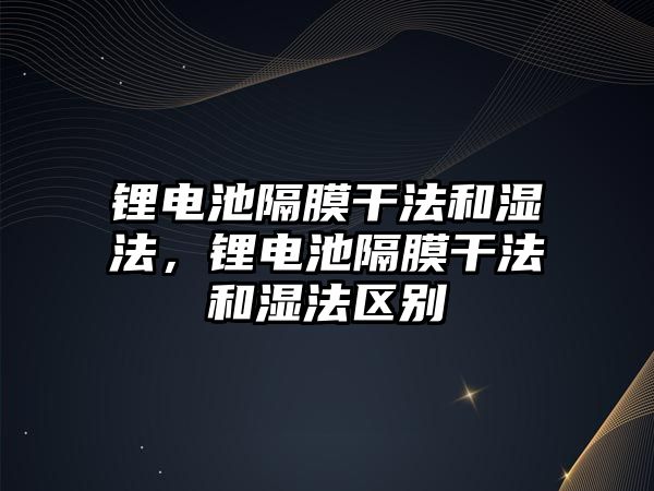 鋰電池隔膜干法和濕法，鋰電池隔膜干法和濕法區別