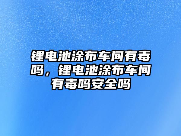 鋰電池涂布車間有毒嗎，鋰電池涂布車間有毒嗎安全嗎