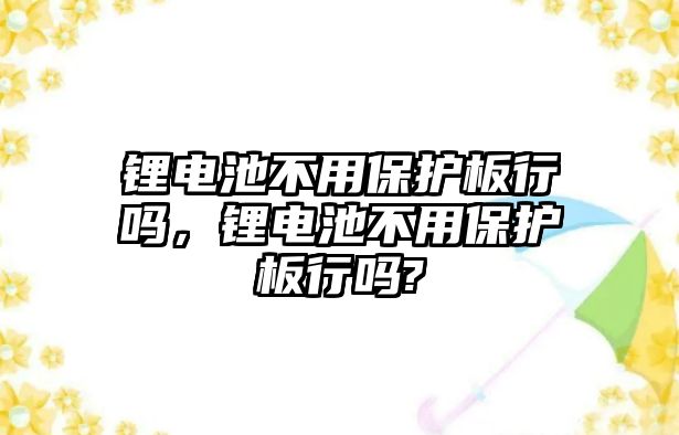 鋰電池不用保護板行嗎，鋰電池不用保護板行嗎?