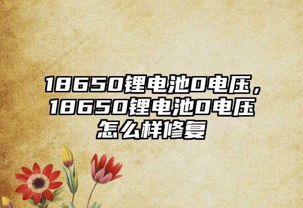 18650鋰電池0電壓，18650鋰電池0電壓怎么樣修復