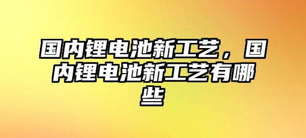 國內(nèi)鋰電池新工藝，國內(nèi)鋰電池新工藝有哪些