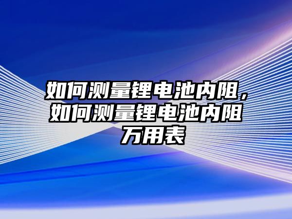 如何測量鋰電池內阻，如何測量鋰電池內阻 萬用表