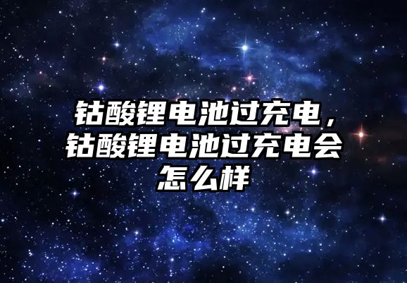 鈷酸鋰電池過充電，鈷酸鋰電池過充電會怎么樣