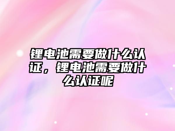 鋰電池需要做什么認證，鋰電池需要做什么認證呢