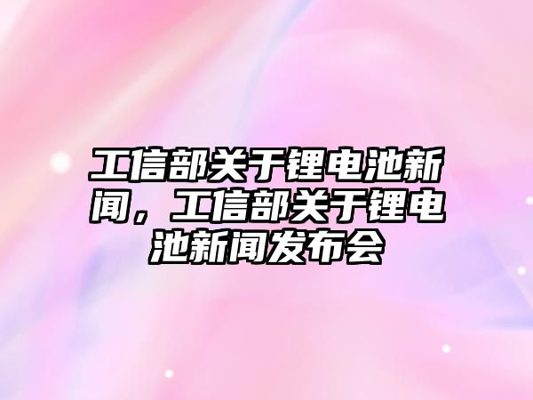 工信部關于鋰電池新聞，工信部關于鋰電池新聞發布會