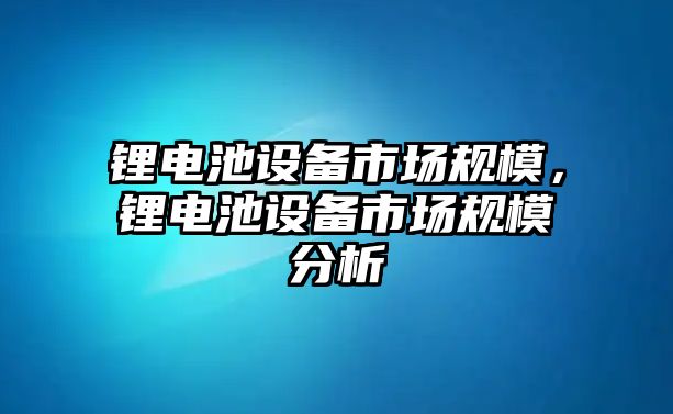 鋰電池設(shè)備市場(chǎng)規(guī)模，鋰電池設(shè)備市場(chǎng)規(guī)模分析